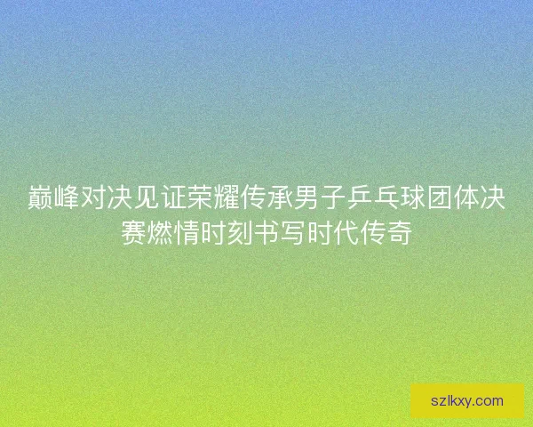 巅峰对决见证荣耀传承男子乒乓球团体决赛燃情时刻书写时代传奇 巅峰对决见证荣耀传承男子乒乓球团体决赛燃情时刻书写时代传奇