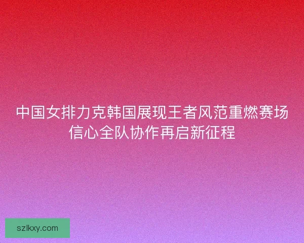 中国女排力克韩国展现王者风范重燃赛场信心全队协作再启新征程 中国女排力克韩国展现王者风范重燃赛场信心全队协作再启新征程