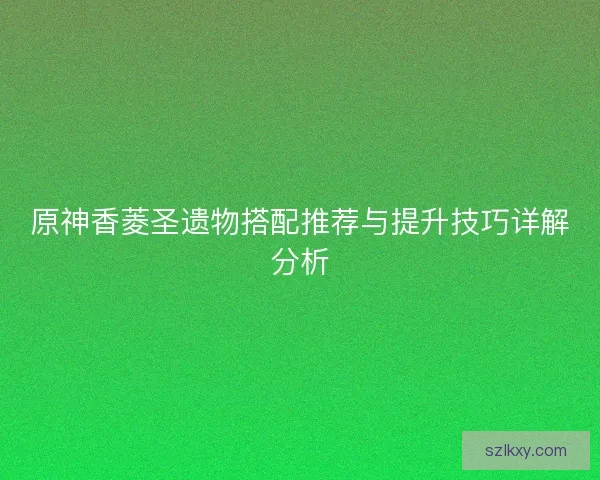 原神香菱圣遗物搭配推荐与提升技巧详解分析 原神香菱圣遗物搭配推荐与提升技巧详解分析