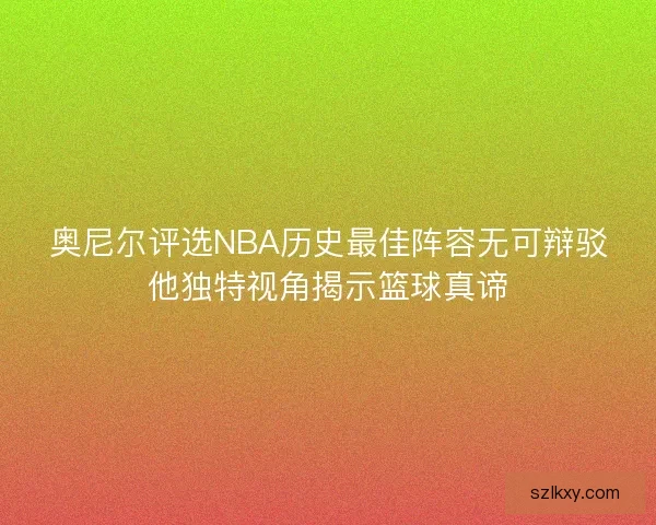 奥尼尔评选NBA历史最佳阵容无可辩驳他独特视角揭示篮球真谛