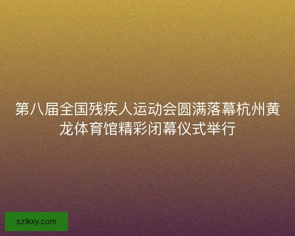 第八届全国残疾人运动会圆满落幕杭州黄龙体育馆精彩闭幕仪式举行