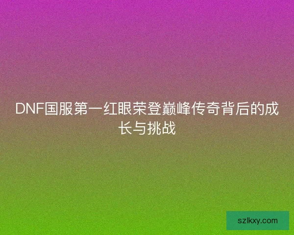 DNF国服第一红眼荣登巅峰传奇背后的成长与挑战 DNF国服第一红眼荣登巅峰传奇背后的成长与挑战