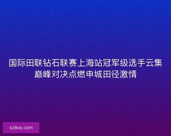 国际田联钻石联赛上海站冠军级选手云集巅峰对决点燃申城田径激情