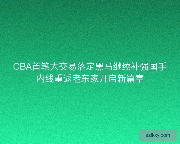 CBA首笔大交易落定黑马继续补强国手内线重返老东家开启新篇章