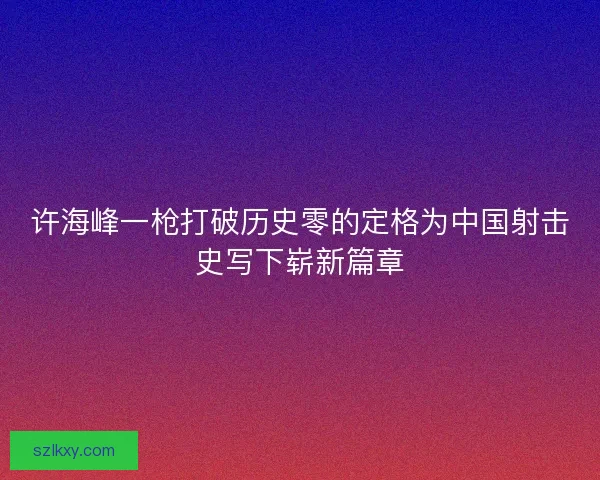 许海峰一枪打破历史零的定格为中国射击史写下崭新篇章