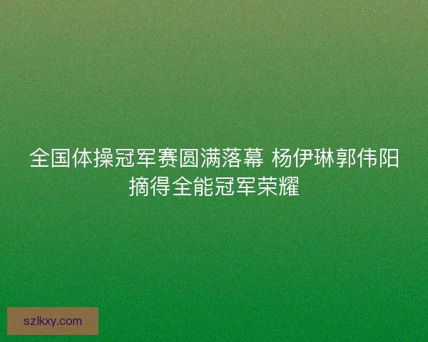 全国体操冠军赛圆满落幕 杨伊琳郭伟阳摘得全能冠军荣耀