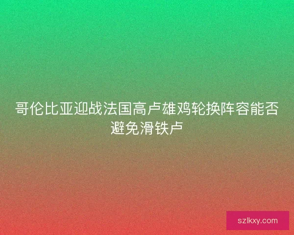 哥伦比亚迎战法国高卢雄鸡轮换阵容能否避免滑铁卢