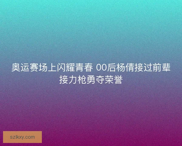 奥运赛场上闪耀青春 00后杨倩接过前辈接力枪勇夺荣誉