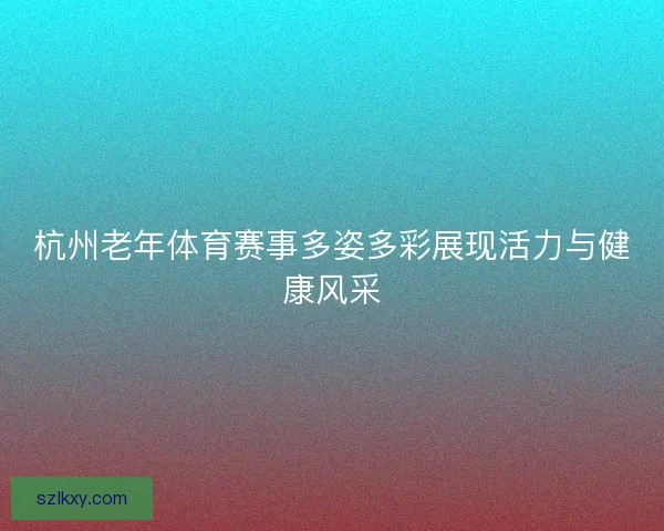杭州老年体育赛事多姿多彩展现活力与健康风采