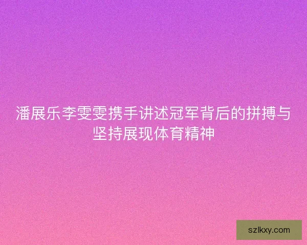 潘展乐李雯雯携手讲述冠军背后的拼搏与坚持展现体育精神