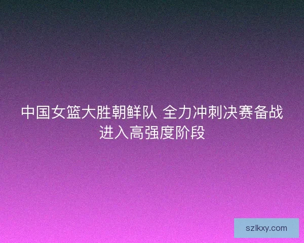中国女篮大胜朝鲜队 全力冲刺决赛备战进入高强度阶段 中国女篮大胜朝鲜队 全力冲刺决赛备战进入高强度阶段