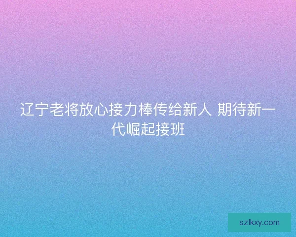 辽宁老将放心接力棒传给新人 期待新一代崛起接班 辽宁老将放心接力棒传给新人 期待新一代崛起接班