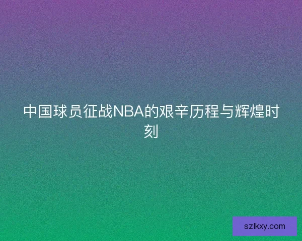 中国球员征战NBA的艰辛历程与辉煌时刻 中国球员征战NBA的艰辛历程与辉煌时刻