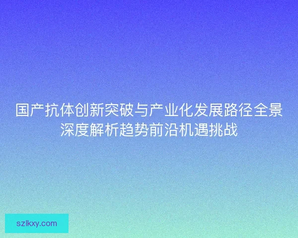 国产抗体创新突破与产业化发展路径全景深度解析趋势前沿机遇挑战