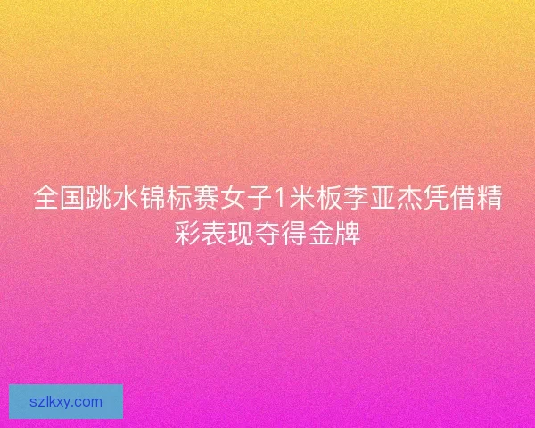 全国跳水锦标赛女子1米板李亚杰凭借精彩表现夺得金牌