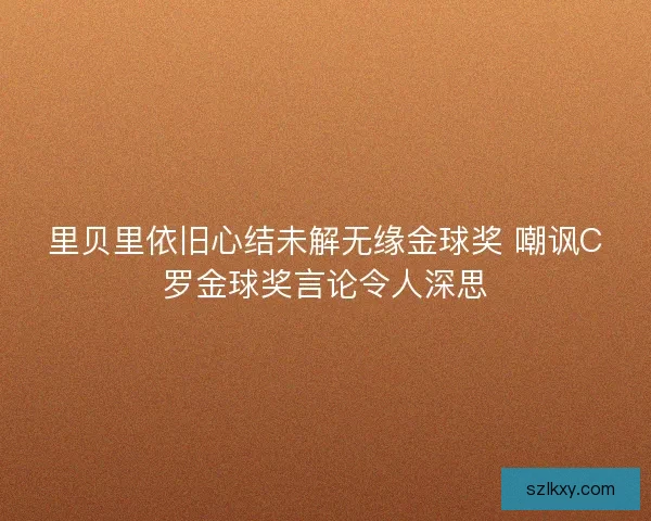 里贝里依旧心结未解无缘金球奖 嘲讽C罗金球奖言论令人深思