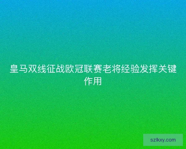 皇马双线征战欧冠联赛老将经验发挥关键作用 皇马双线征战欧冠联赛老将经验发挥关键作用